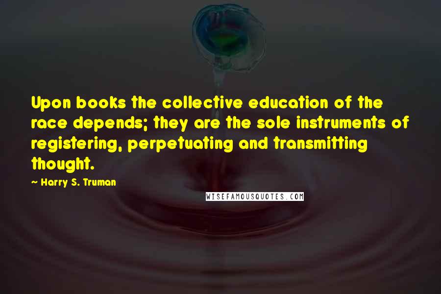 Harry S. Truman Quotes: Upon books the collective education of the race depends; they are the sole instruments of registering, perpetuating and transmitting thought.