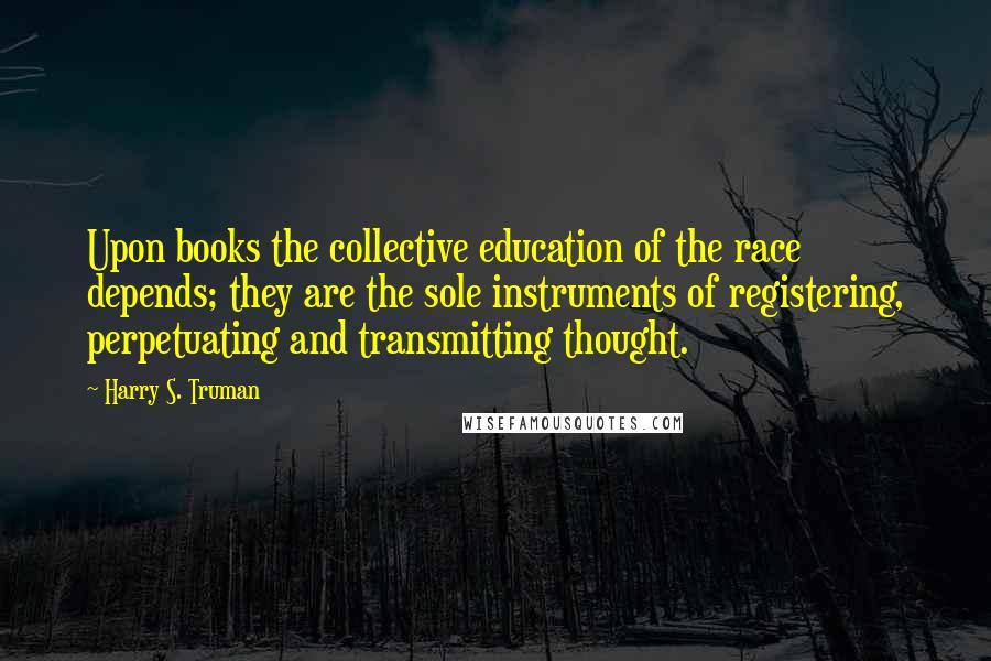 Harry S. Truman Quotes: Upon books the collective education of the race depends; they are the sole instruments of registering, perpetuating and transmitting thought.