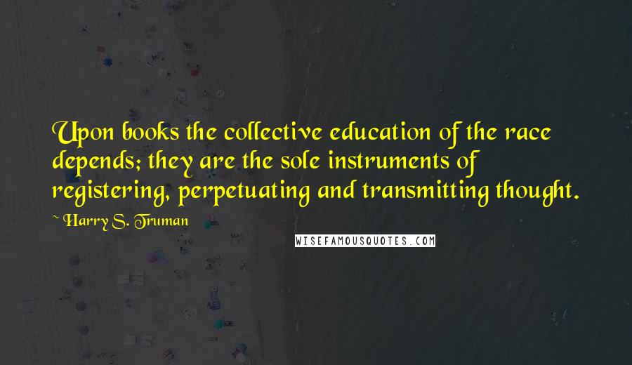 Harry S. Truman Quotes: Upon books the collective education of the race depends; they are the sole instruments of registering, perpetuating and transmitting thought.