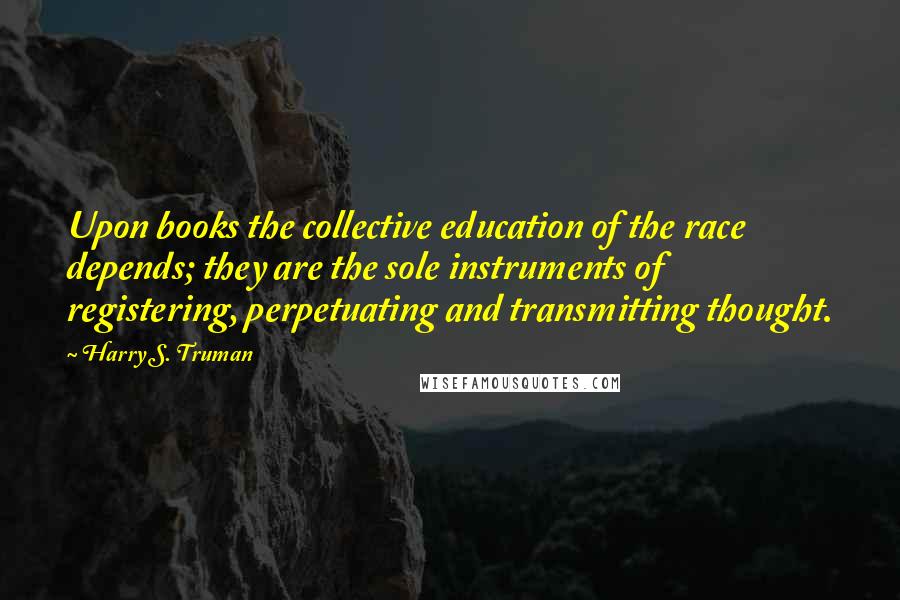 Harry S. Truman Quotes: Upon books the collective education of the race depends; they are the sole instruments of registering, perpetuating and transmitting thought.