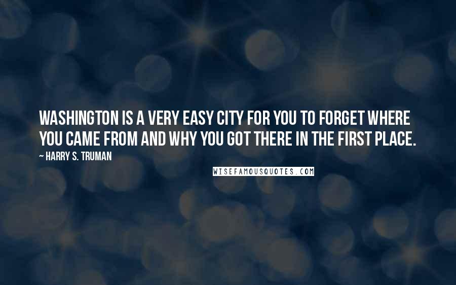 Harry S. Truman Quotes: Washington is a very easy city for you to forget where you came from and why you got there in the first place.
