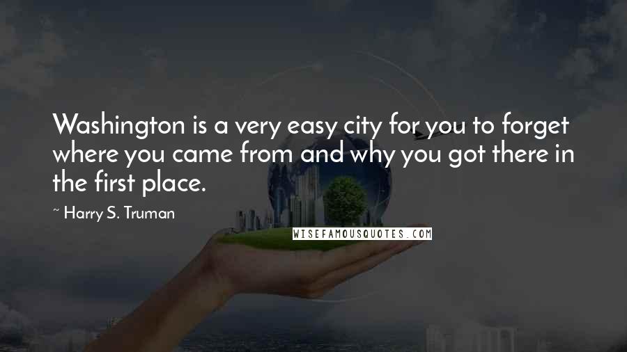 Harry S. Truman Quotes: Washington is a very easy city for you to forget where you came from and why you got there in the first place.