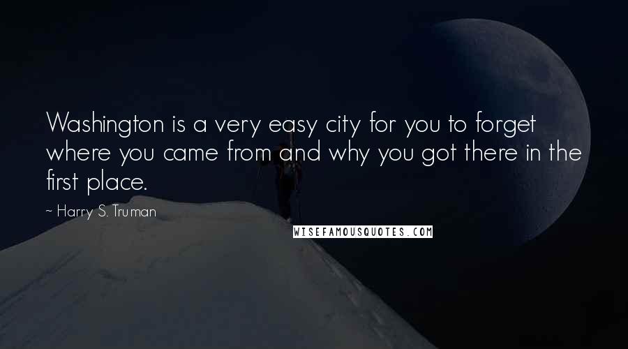 Harry S. Truman Quotes: Washington is a very easy city for you to forget where you came from and why you got there in the first place.