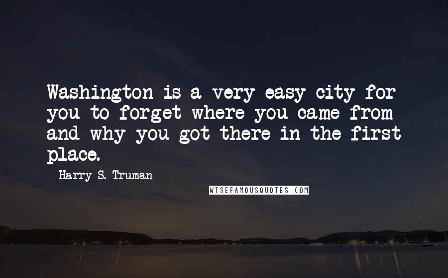 Harry S. Truman Quotes: Washington is a very easy city for you to forget where you came from and why you got there in the first place.