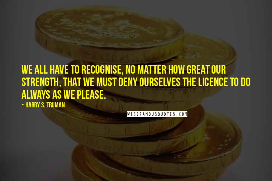 Harry S. Truman Quotes: We all have to recognise, no matter how great our strength, that we must deny ourselves the licence to do always as we please.