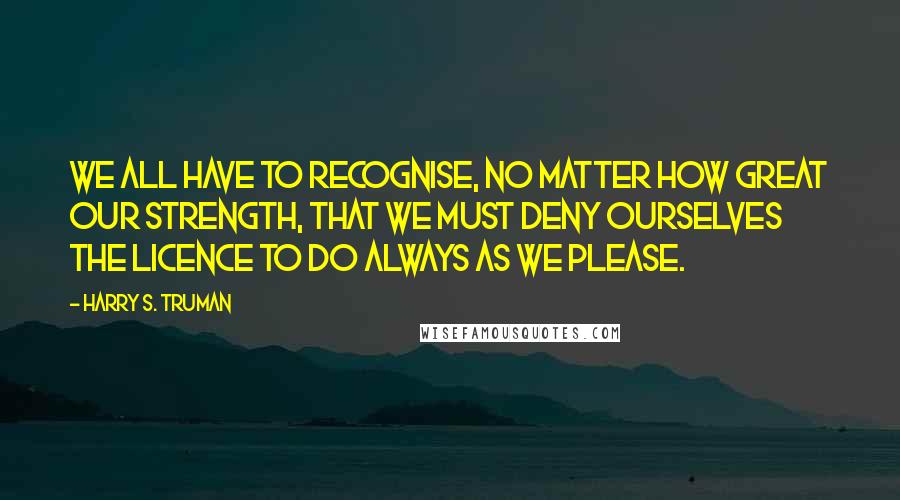 Harry S. Truman Quotes: We all have to recognise, no matter how great our strength, that we must deny ourselves the licence to do always as we please.