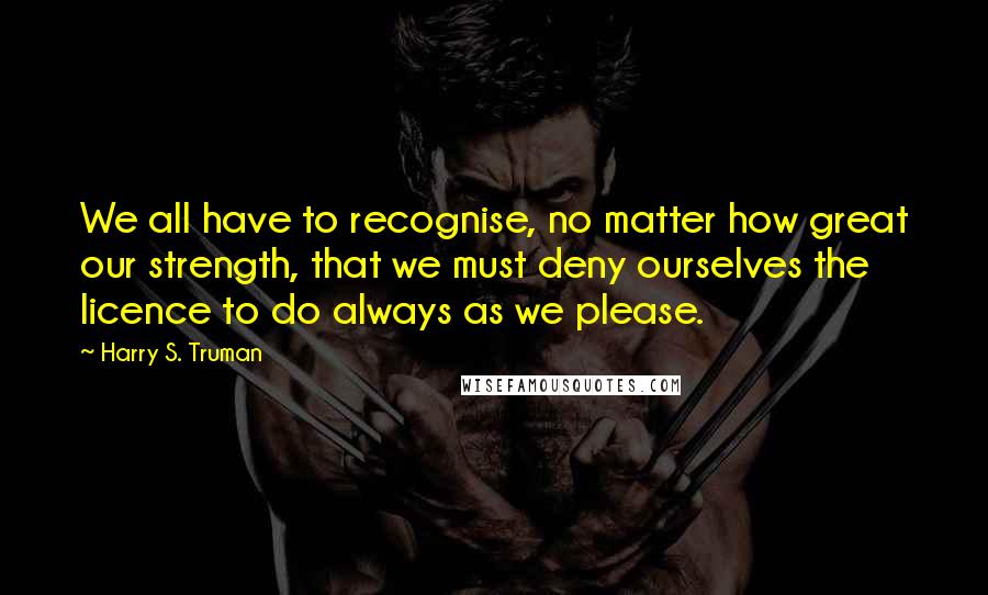 Harry S. Truman Quotes: We all have to recognise, no matter how great our strength, that we must deny ourselves the licence to do always as we please.