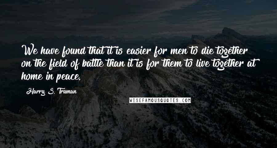 Harry S. Truman Quotes: We have found that it is easier for men to die together on the field of battle than it is for them to live together at home in peace.
