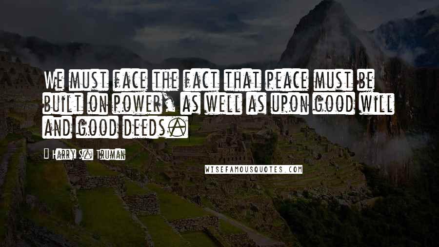 Harry S. Truman Quotes: We must face the fact that peace must be built on power, as well as upon good will and good deeds.