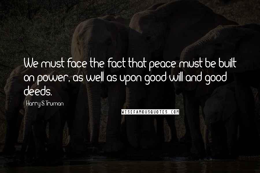 Harry S. Truman Quotes: We must face the fact that peace must be built on power, as well as upon good will and good deeds.