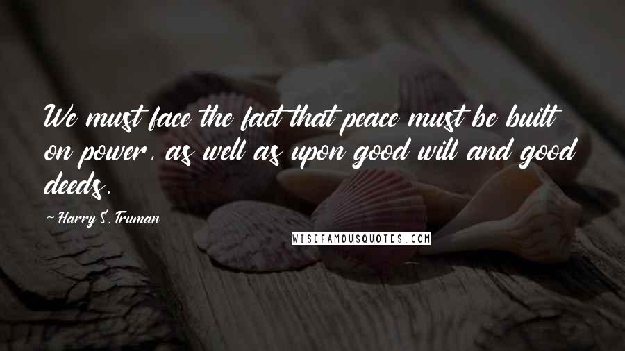 Harry S. Truman Quotes: We must face the fact that peace must be built on power, as well as upon good will and good deeds.