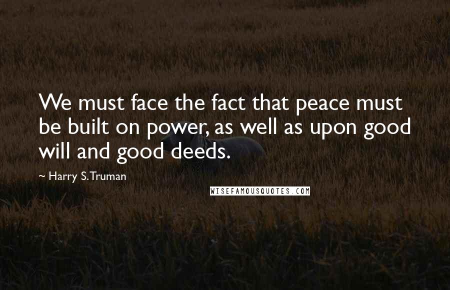 Harry S. Truman Quotes: We must face the fact that peace must be built on power, as well as upon good will and good deeds.