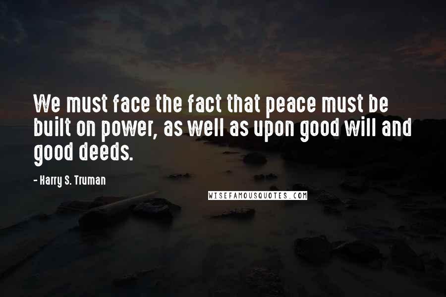 Harry S. Truman Quotes: We must face the fact that peace must be built on power, as well as upon good will and good deeds.