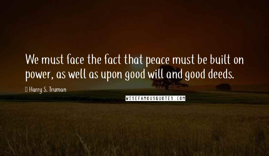 Harry S. Truman Quotes: We must face the fact that peace must be built on power, as well as upon good will and good deeds.