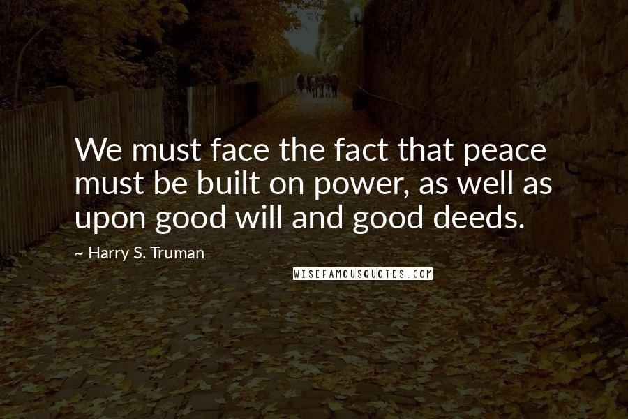 Harry S. Truman Quotes: We must face the fact that peace must be built on power, as well as upon good will and good deeds.