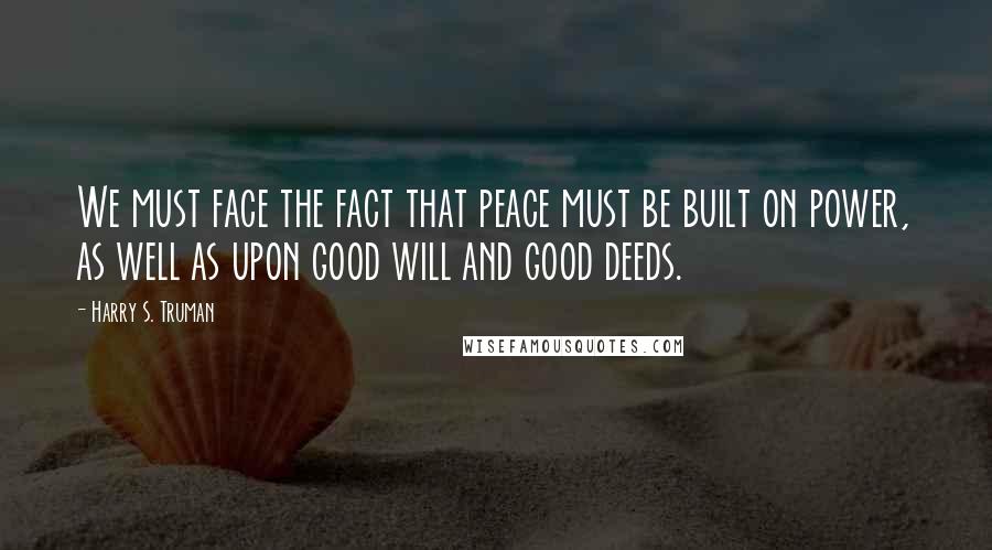 Harry S. Truman Quotes: We must face the fact that peace must be built on power, as well as upon good will and good deeds.