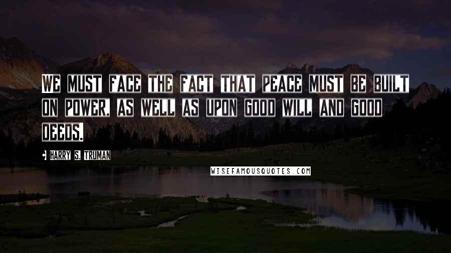 Harry S. Truman Quotes: We must face the fact that peace must be built on power, as well as upon good will and good deeds.