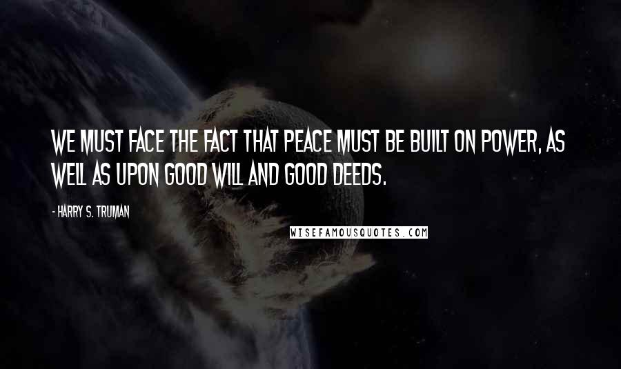 Harry S. Truman Quotes: We must face the fact that peace must be built on power, as well as upon good will and good deeds.