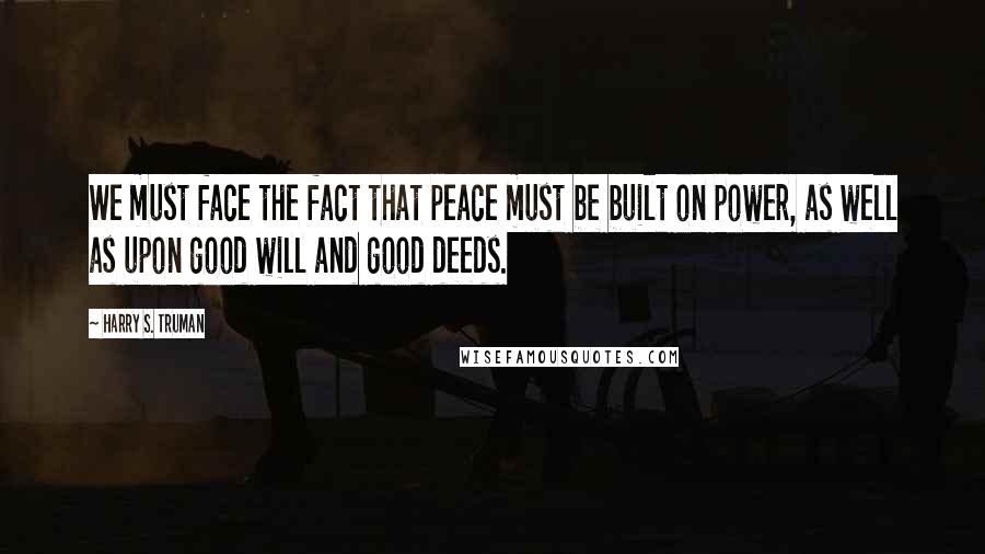 Harry S. Truman Quotes: We must face the fact that peace must be built on power, as well as upon good will and good deeds.