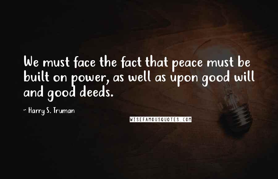 Harry S. Truman Quotes: We must face the fact that peace must be built on power, as well as upon good will and good deeds.