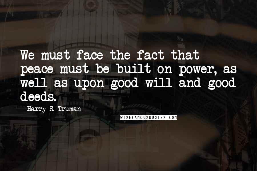 Harry S. Truman Quotes: We must face the fact that peace must be built on power, as well as upon good will and good deeds.