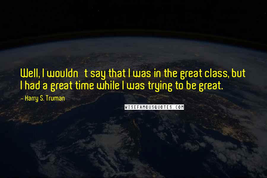 Harry S. Truman Quotes: Well, I wouldn't say that I was in the great class, but I had a great time while I was trying to be great.