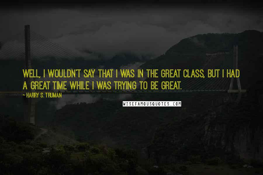 Harry S. Truman Quotes: Well, I wouldn't say that I was in the great class, but I had a great time while I was trying to be great.