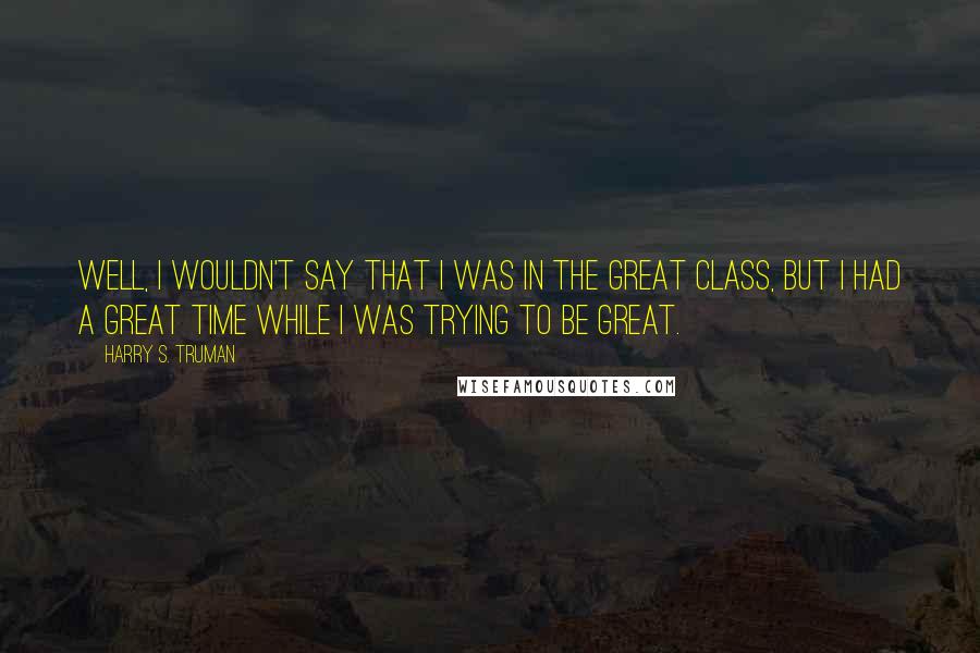 Harry S. Truman Quotes: Well, I wouldn't say that I was in the great class, but I had a great time while I was trying to be great.