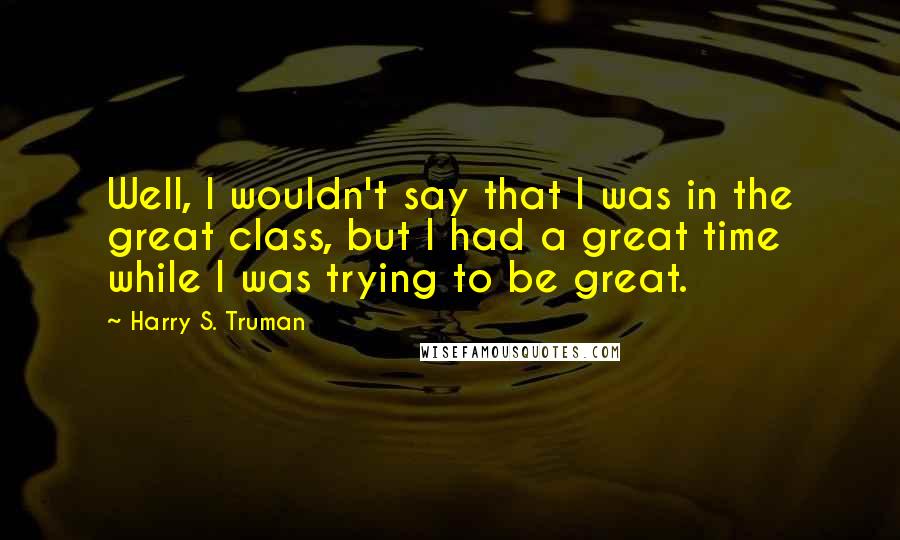 Harry S. Truman Quotes: Well, I wouldn't say that I was in the great class, but I had a great time while I was trying to be great.