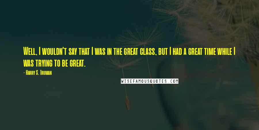 Harry S. Truman Quotes: Well, I wouldn't say that I was in the great class, but I had a great time while I was trying to be great.