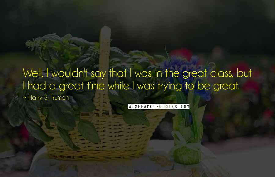 Harry S. Truman Quotes: Well, I wouldn't say that I was in the great class, but I had a great time while I was trying to be great.