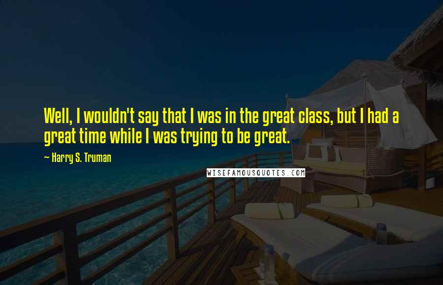 Harry S. Truman Quotes: Well, I wouldn't say that I was in the great class, but I had a great time while I was trying to be great.