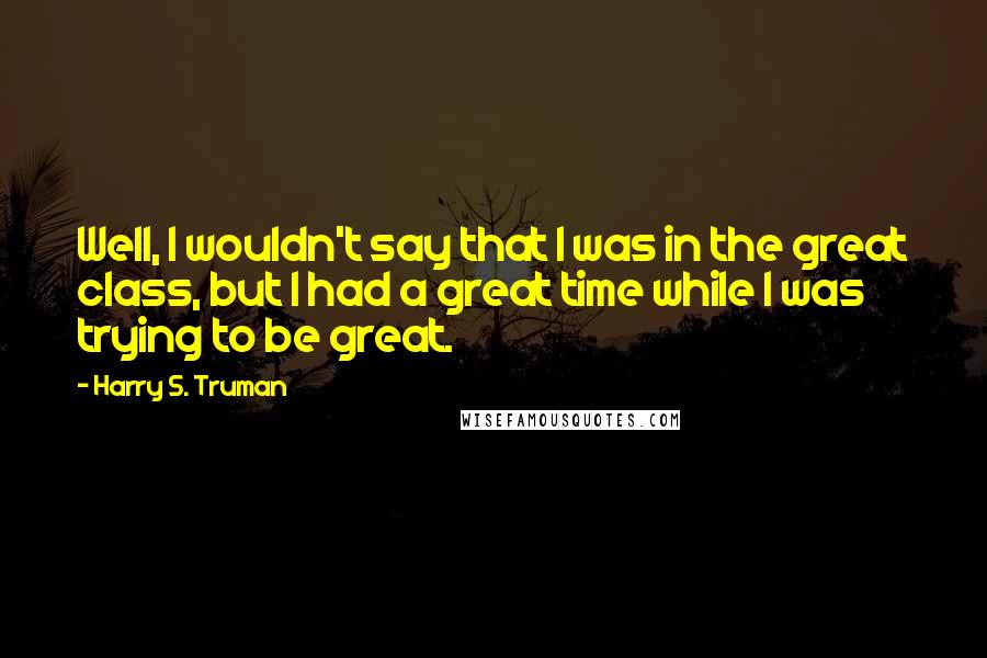 Harry S. Truman Quotes: Well, I wouldn't say that I was in the great class, but I had a great time while I was trying to be great.