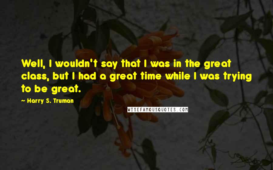 Harry S. Truman Quotes: Well, I wouldn't say that I was in the great class, but I had a great time while I was trying to be great.