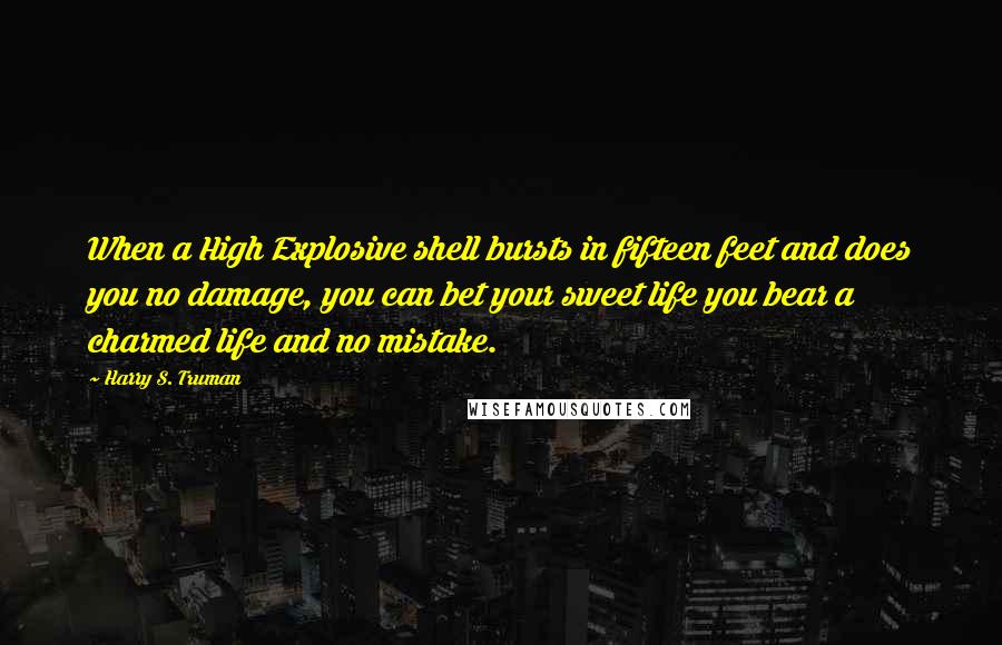 Harry S. Truman Quotes: When a High Explosive shell bursts in fifteen feet and does you no damage, you can bet your sweet life you bear a charmed life and no mistake.