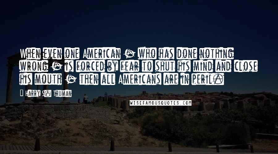 Harry S. Truman Quotes: When even one American - who has done nothing wrong - is forced by fear to shut his mind and close his mouth - then all Americans are in peril.