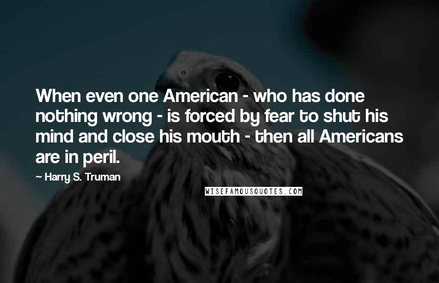 Harry S. Truman Quotes: When even one American - who has done nothing wrong - is forced by fear to shut his mind and close his mouth - then all Americans are in peril.