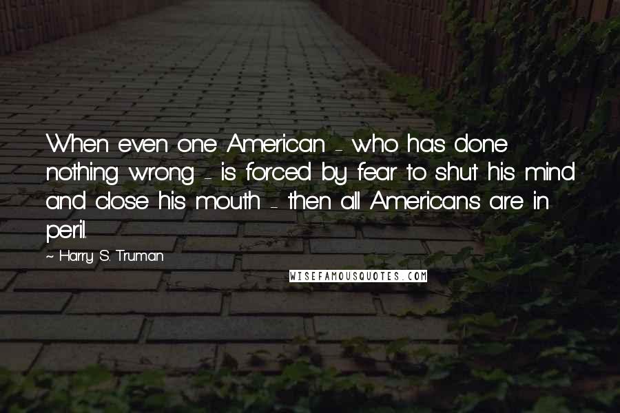 Harry S. Truman Quotes: When even one American - who has done nothing wrong - is forced by fear to shut his mind and close his mouth - then all Americans are in peril.