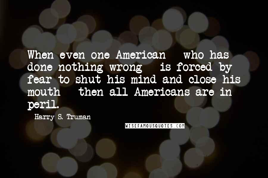 Harry S. Truman Quotes: When even one American - who has done nothing wrong - is forced by fear to shut his mind and close his mouth - then all Americans are in peril.