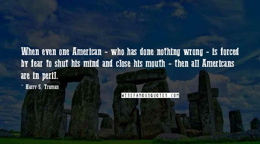 Harry S. Truman Quotes: When even one American - who has done nothing wrong - is forced by fear to shut his mind and close his mouth - then all Americans are in peril.