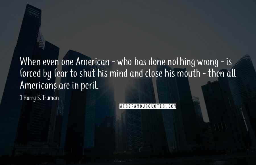Harry S. Truman Quotes: When even one American - who has done nothing wrong - is forced by fear to shut his mind and close his mouth - then all Americans are in peril.