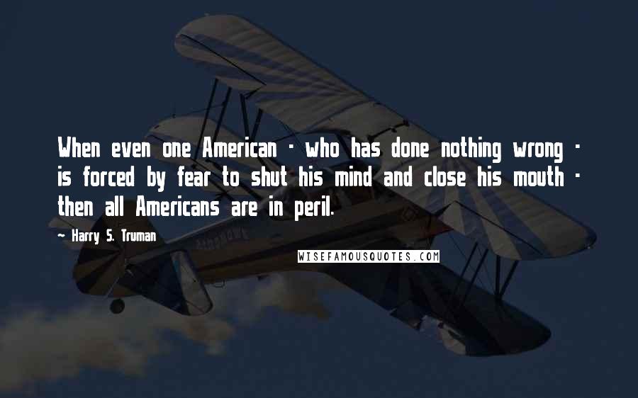 Harry S. Truman Quotes: When even one American - who has done nothing wrong - is forced by fear to shut his mind and close his mouth - then all Americans are in peril.