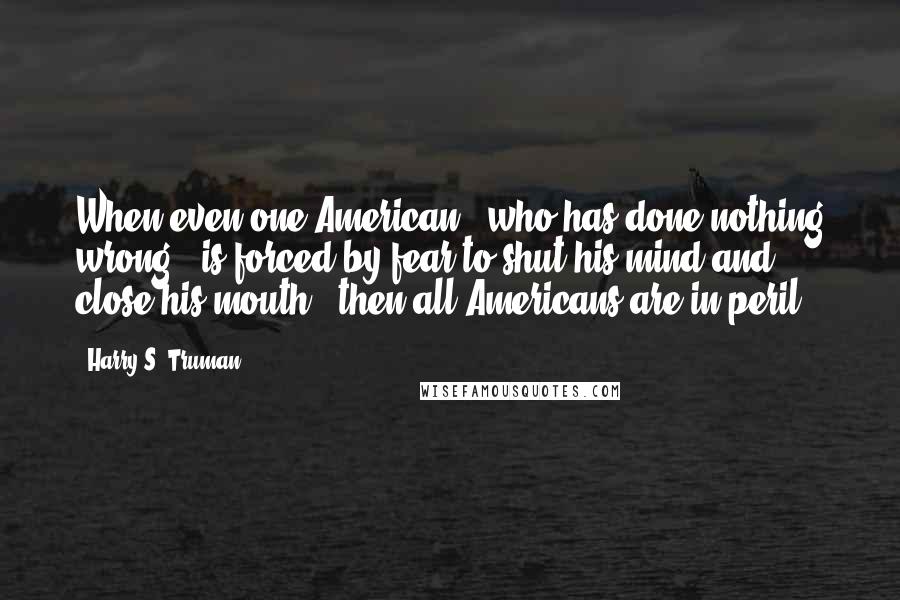 Harry S. Truman Quotes: When even one American - who has done nothing wrong - is forced by fear to shut his mind and close his mouth - then all Americans are in peril.