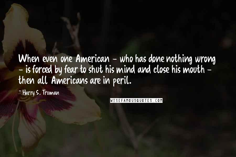 Harry S. Truman Quotes: When even one American - who has done nothing wrong - is forced by fear to shut his mind and close his mouth - then all Americans are in peril.