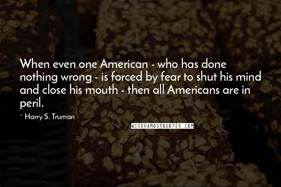 Harry S. Truman Quotes: When even one American - who has done nothing wrong - is forced by fear to shut his mind and close his mouth - then all Americans are in peril.