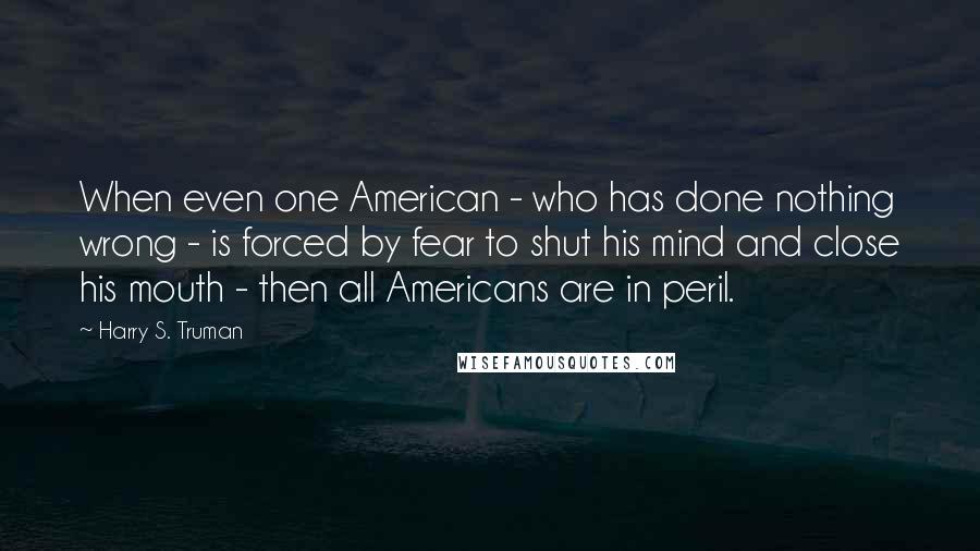 Harry S. Truman Quotes: When even one American - who has done nothing wrong - is forced by fear to shut his mind and close his mouth - then all Americans are in peril.