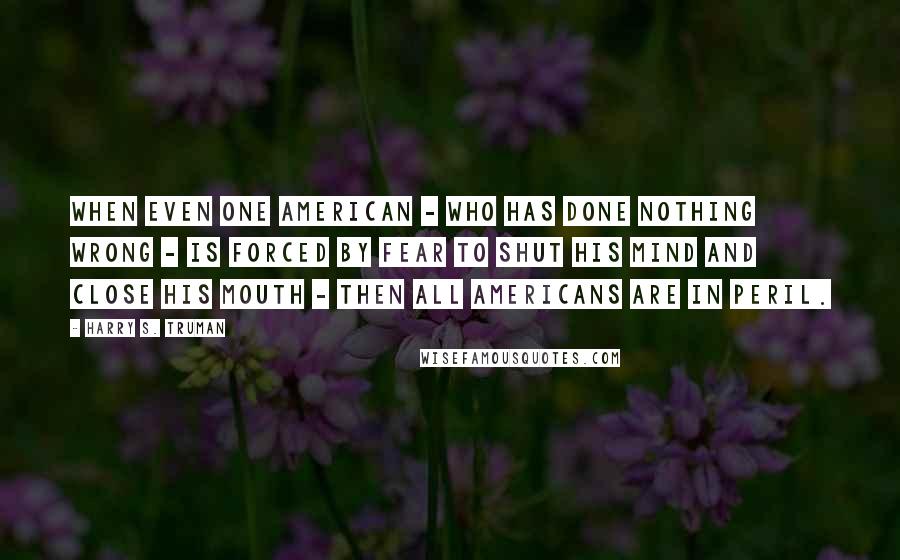 Harry S. Truman Quotes: When even one American - who has done nothing wrong - is forced by fear to shut his mind and close his mouth - then all Americans are in peril.