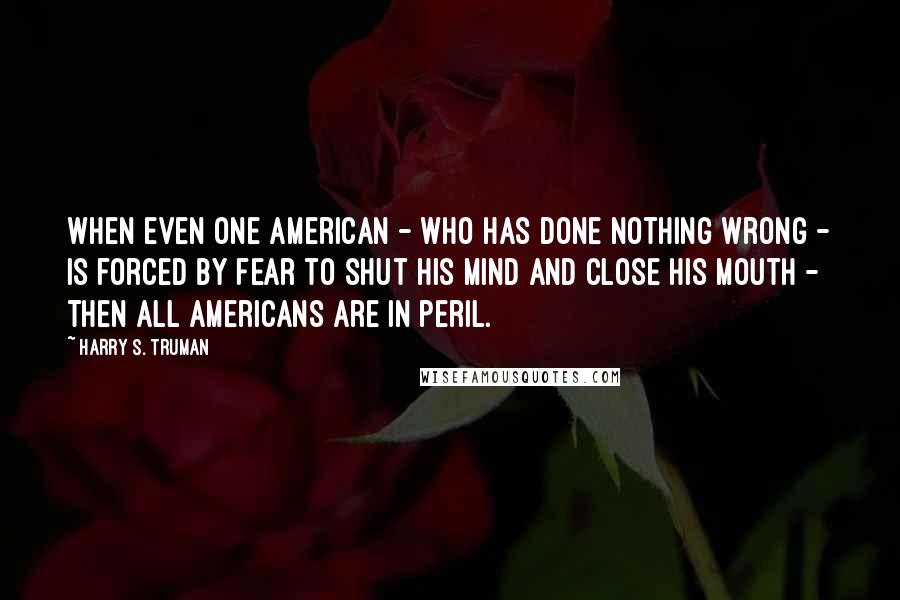 Harry S. Truman Quotes: When even one American - who has done nothing wrong - is forced by fear to shut his mind and close his mouth - then all Americans are in peril.