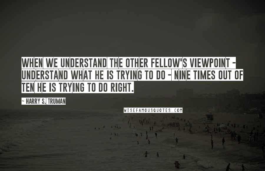 Harry S. Truman Quotes: When we understand the other fellow's viewpoint - understand what he is trying to do - nine times out of ten he is trying to do right.