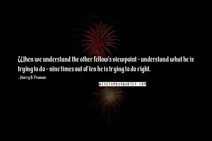 Harry S. Truman Quotes: When we understand the other fellow's viewpoint - understand what he is trying to do - nine times out of ten he is trying to do right.